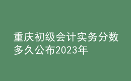 重慶初級會計(jì)實(shí)務(wù)分?jǐn)?shù)多久公布2023年