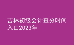 吉林初級會計查分時間入口2023年