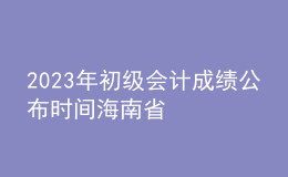 2023年初級會計成績公布時間海南省