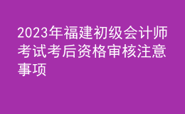 2023年福建初級會計(jì)師考試考后資格審核注意事項(xiàng)