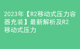 2023年【R2移動式壓力容器充裝】最新解析及R2移動式壓力容器充裝新版試題