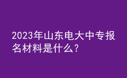 2023年山東電大中專報名材料是什么？