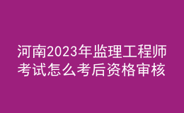 河南2023年監(jiān)理工程師考試怎么考后資格審核