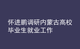 懷進鵬調(diào)研內(nèi)蒙古高校畢業(yè)生就業(yè)工作