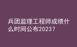 兵團監(jiān)理工程師成績什么時間公布2023？