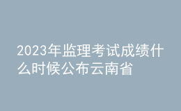 2023年監(jiān)理考試成績什么時候公布云南省