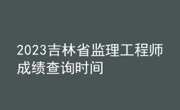 2023吉林省監(jiān)理工程師成績查詢時(shí)間