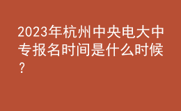  2023年杭州中央電大中專報名時間是什么時候？