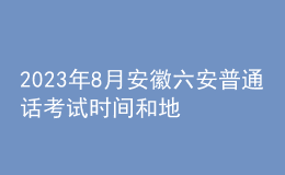 2023年8月安徽六安普通話考試時間和地點：8月19日-20日