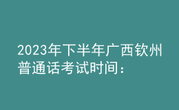 2023年下半年廣西欽州普通話(huà)考試時(shí)間：8月12-13日