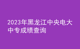 2023年黑龍江中央電大中專成績查詢