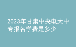 2023年甘肅中央電大中專報名學費是多少？