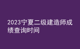 2023寧夏二級建造師成績查詢時間