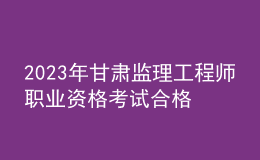 2023年甘肅監(jiān)理工程師職業(yè)資格考試合格人員公示（共2125人）