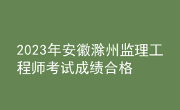 2023年安徽滁州監(jiān)理工程師考試成績(jī)合格人員名單公示（共544人）