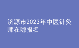 濟(jì)源市2023年中醫(yī)針灸師在哪報(bào)名