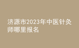 濟(jì)源市2023年中醫(yī)針灸師哪里報(bào)名