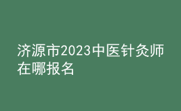 濟(jì)源市2023中醫(yī)針灸師在哪報名