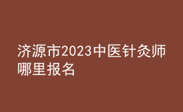 濟(jì)源市2023中醫(yī)針灸師哪里報名