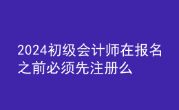 2024初級會計師在報名之前必須先注冊么