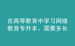 在高等教育中學(xué)習(xí)網(wǎng)絡(luò)教育專升本、需要多長時間？