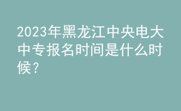 2023年黑龍江中央電大中專(zhuān)報(bào)名時(shí)間是什么時(shí)候？