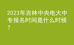 2023年吉林中央電大中專(zhuān)報(bào)名時(shí)間是什么時(shí)候？