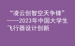 “凌云創(chuàng)智 空天爭(zhēng)鋒”——2023年中國(guó)大學(xué)生飛行器設(shè)計(jì)創(chuàng)新大賽順利舉辦