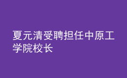 夏元清受聘擔(dān)任中原工學(xué)院校長(zhǎng)