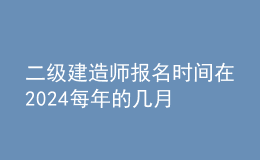 二級(jí)建造師報(bào)名時(shí)間在2024每年的幾月