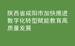 陜西省咸陽(yáng)市加快推進(jìn)數(shù)字化轉(zhuǎn)型 賦能教育高質(zhì)量發(fā)展