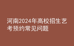 河南2024年高校招生藝考預(yù)約常見(jiàn)問(wèn)題