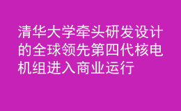 清華大學(xué)牽頭研發(fā)設(shè)計的全球領(lǐng)先第四代核電機(jī)組進(jìn)入商業(yè)運行