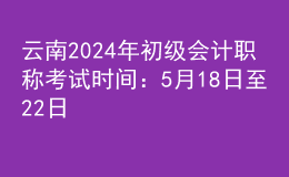 云南2024年初級會計職稱考試時間：5月18日至22日