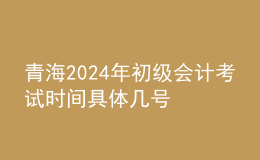 青海2024年初級(jí)會(huì)計(jì)考試時(shí)間 具體幾號(hào)