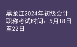 黑龍江2024年初級會計職稱考試時間：5月18日至22日