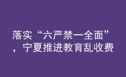 落實(shí)“六嚴(yán)禁一全面”，寧夏推進(jìn)教育亂收費(fèi)治理走深走實(shí)