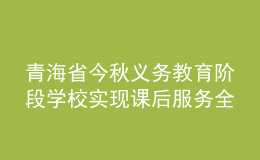 青海省今秋義務(wù)教育階段學(xué)校實(shí)現(xiàn)課后服務(wù)全覆蓋