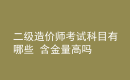 二級造價師考試科目有哪些 含金量高嗎