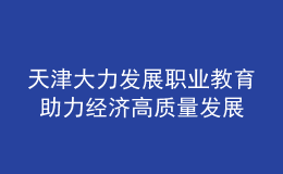 天津大力發(fā)展職業(yè)教育 助力經(jīng)濟(jì)高質(zhì)量發(fā)展