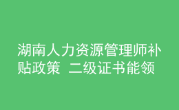 湖南人力資源管理師補貼政策 二級證書能領(lǐng)多少錢