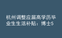 杭州調(diào)整應(yīng)屆高學歷畢業(yè)生生活補貼：博士5萬調(diào)整為10萬