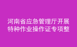 河南省應(yīng)急管理廳開展特種作業(yè)操作證專項(xiàng)整治行動