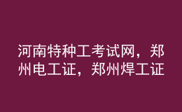 河南特種工考試網(wǎng)，鄭州電工證，鄭州焊工證