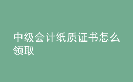 中級會(huì)計(jì)紙質(zhì)證書怎么領(lǐng)取