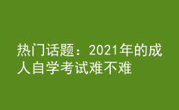 熱門話題：2021年的成人自學(xué)考試難不難?好考嗎?