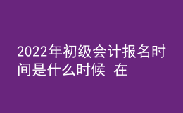 2022年初級會計報名時間是什么時候 在哪報考