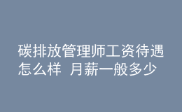 碳排放管理師工資待遇怎么樣 月薪一般多少