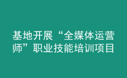 基地開展“全媒體運營師”職業(yè)技能培訓(xùn)項目