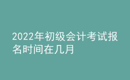 2022年初級(jí)會(huì)計(jì)考試報(bào)名時(shí)間在幾月